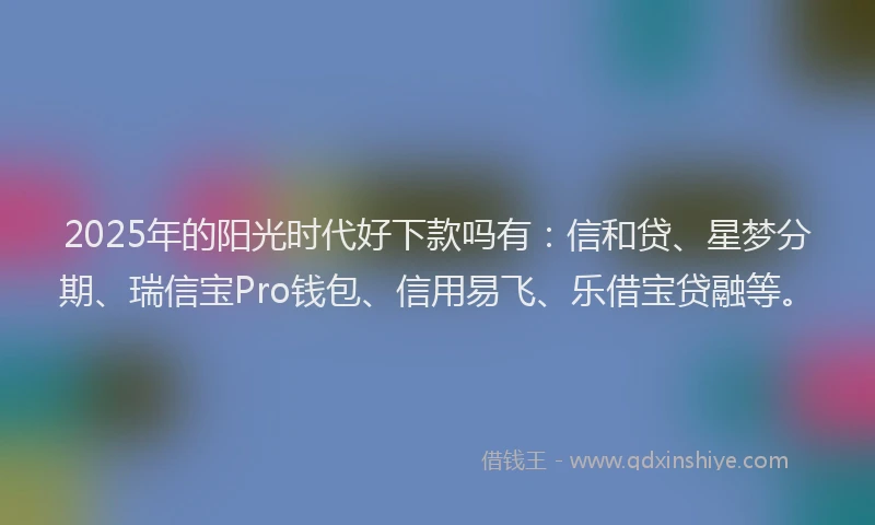 2025年的阳光时代好下款吗有：信和贷、星梦分期、瑞信宝Pro钱包、信用易飞、乐借宝贷融等。