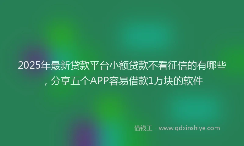 2025年最新贷款平台小额贷款不看征信的有哪些，分享五个APP容易借款1万块的软件