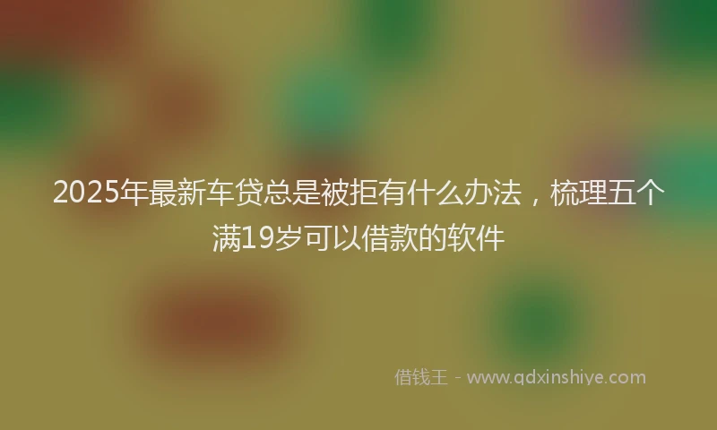 2025年最新车贷总是被拒有什么办法，梳理五个满19岁可以借款的软件