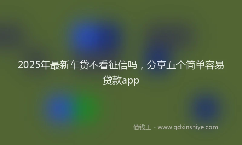 2025年最新车贷不看征信吗，分享五个简单容易贷款app