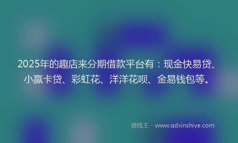 2025年的趣店来分期借款平台有：现金快易贷、小赢卡贷、彩虹花、洋洋花呗、金易钱包等。
