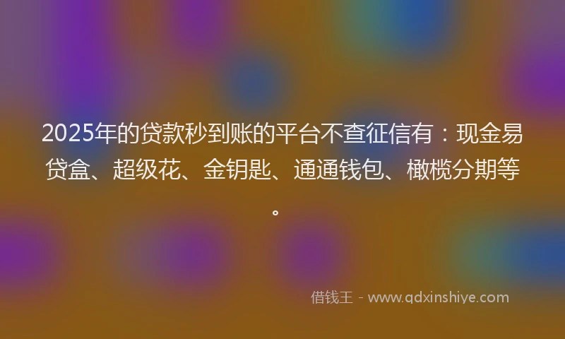 2025年的贷款秒到账的平台不查征信有：现金易贷盒、超级花、金钥匙、通通钱包、橄榄分期等。