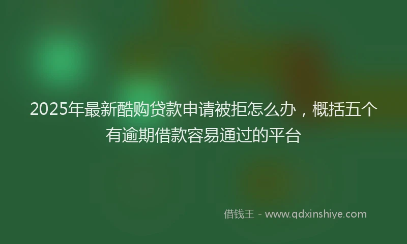 2025年最新酷购贷款申请被拒怎么办，概括五个有逾期借款容易通过的平台