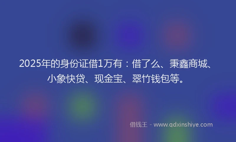 2025年的身份证借1万有：借了么、秉鑫商城、小象快贷、现金宝、翠竹钱包等。