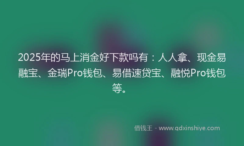 2025年的马上消金好下款吗有：人人拿、现金易融宝、金瑞Pro钱包、易借速贷宝、融悦Pro钱包等。