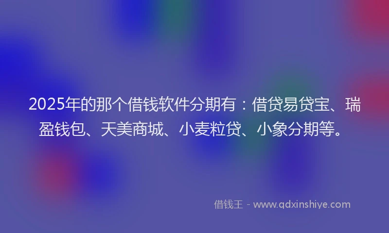 2025年的那个借钱软件分期有：借贷易贷宝、瑞盈钱包、天美商城、小麦粒贷、小象分期等。