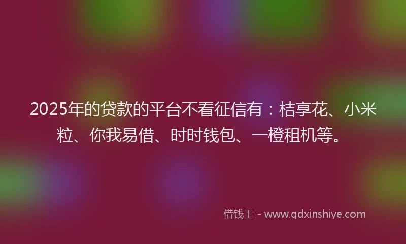2025年的贷款的平台不看征信有：桔享花、小米粒、你我易借、时时钱包、一橙租机等。