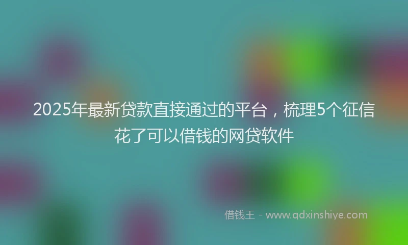 2025年最新贷款直接通过的平台，梳理5个征信花了可以借钱的网贷软件