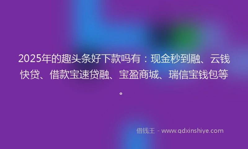 2025年的趣头条好下款吗有：现金秒到融、云钱快贷、借款宝速贷融、宝盈商城、瑞信宝钱包等。
