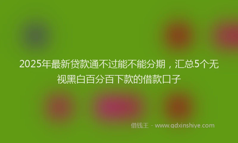 2025年最新贷款通不过能不能分期，汇总5个无视黑白百分百下款的借款口子