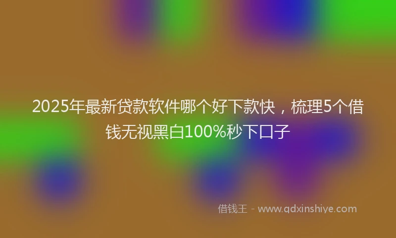 2025年最新贷款软件哪个好下款快，梳理5个借钱无视黑白100%秒下口子