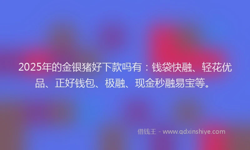 2025年的金银猪好下款吗有：钱袋快融、轻花优品、正好钱包、极融、现金秒融易宝等。