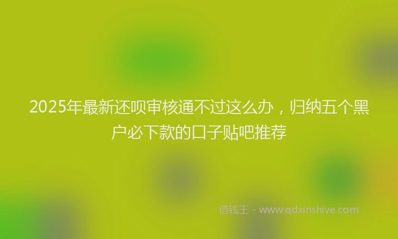 2025年最新还呗审核通不过这么办，归纳五个黑户必下款的口子贴吧推荐