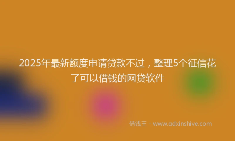 2025年最新额度申请贷款不过，整理5个征信花了可以借钱的网贷软件