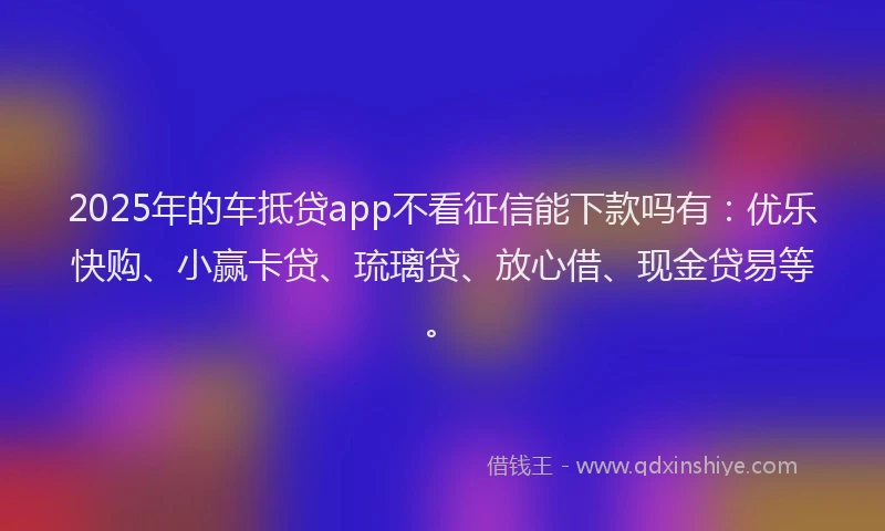 2025年的车抵贷app不看征信能下款吗有：优乐快购、小赢卡贷、琉璃贷、放心借、现金贷易等。