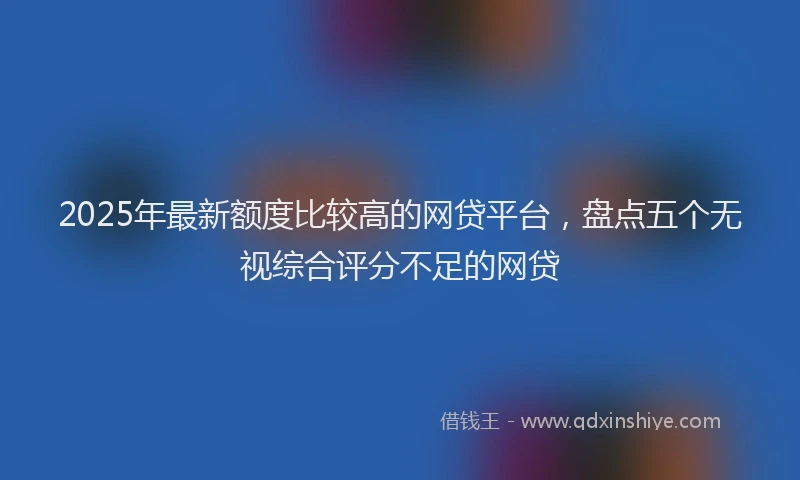 2025年最新额度比较高的网贷平台，盘点五个无视综合评分不足的网贷