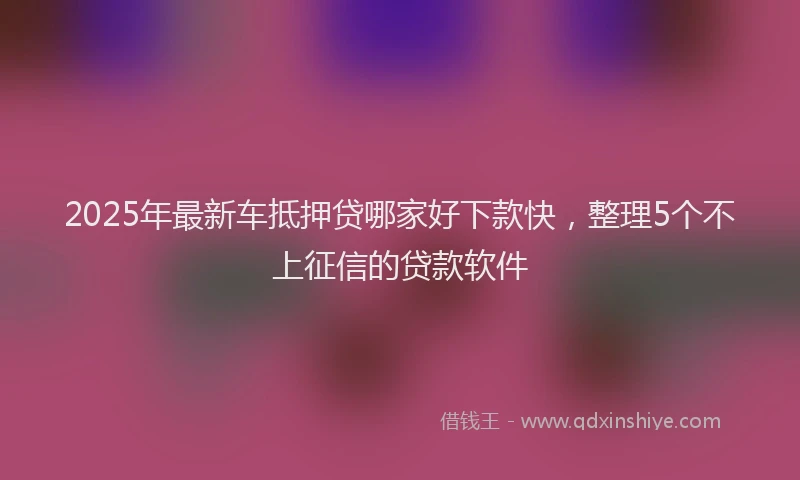 2025年最新车抵押贷哪家好下款快，整理5个不上征信的贷款软件