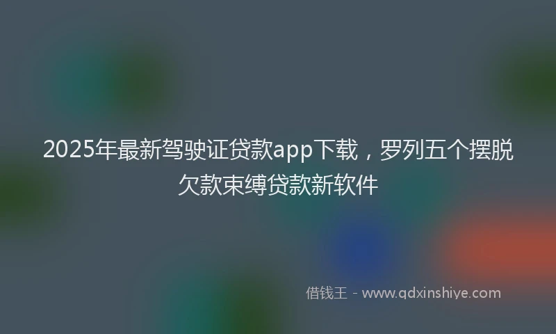 2025年最新驾驶证贷款app下载，罗列五个摆脱欠款束缚贷款新软件