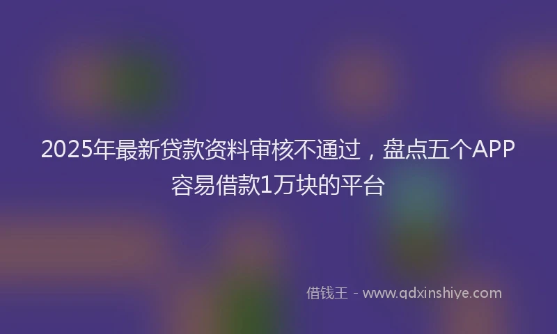 2025年最新贷款资料审核不通过，盘点五个APP容易借款1万块的平台
