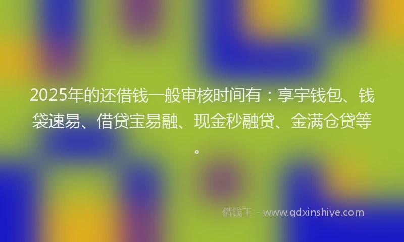 2025年的还借钱一般审核时间有：享宇钱包、钱袋速易、借贷宝易融、现金秒融贷、金满仓贷等。