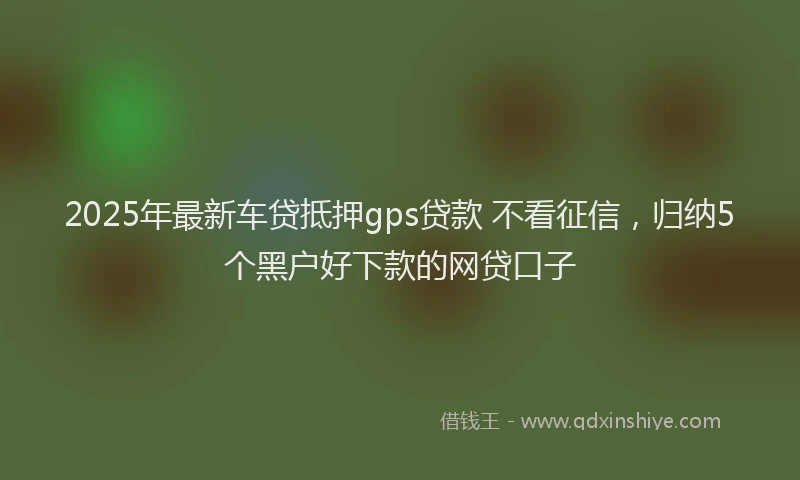 2025年最新车贷抵押gps贷款 不看征信，归纳5个黑户好下款的网贷口子