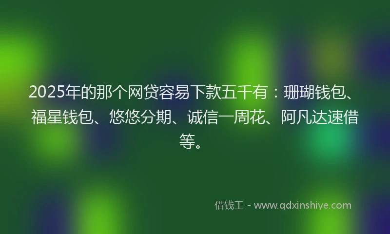 2025年的那个网贷容易下款五千有：珊瑚钱包、福星钱包、悠悠分期、诚信一周花、阿凡达速借等。