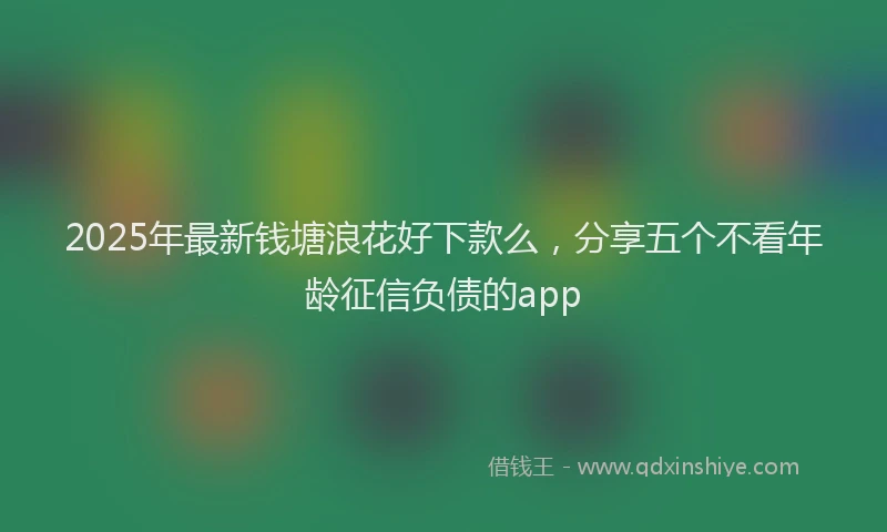 2025年最新钱塘浪花好下款么，分享五个不看年龄征信负债的app