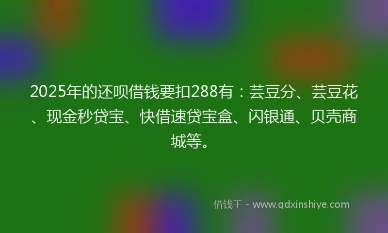 2025年的还呗借钱要扣288有：芸豆分、芸豆花、现金秒贷宝、快借速贷宝盒、闪银通、贝壳商城等。