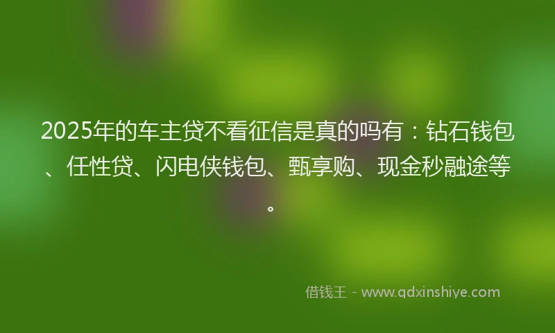 2025年的车主贷不看征信是真的吗有：钻石钱包、任性贷、闪电侠钱包、甄享购、现金秒融途等。
