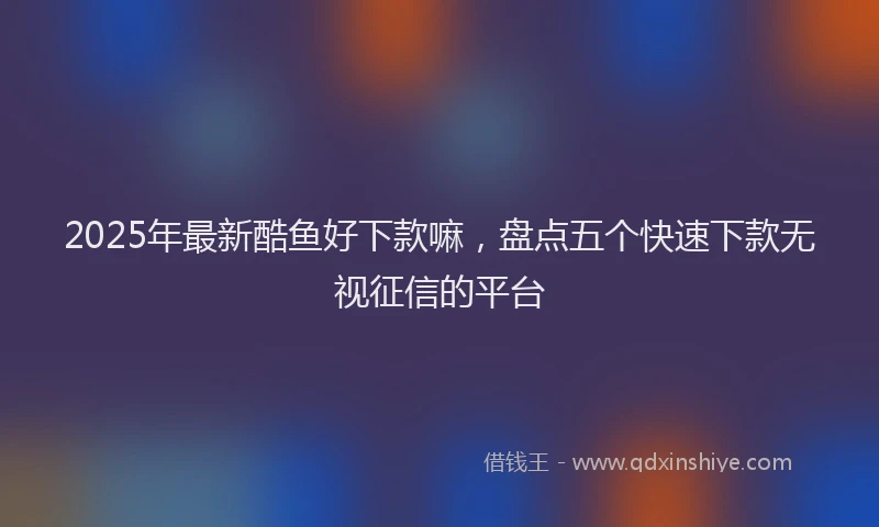 2025年最新酷鱼好下款嘛，盘点五个快速下款无视征信的平台