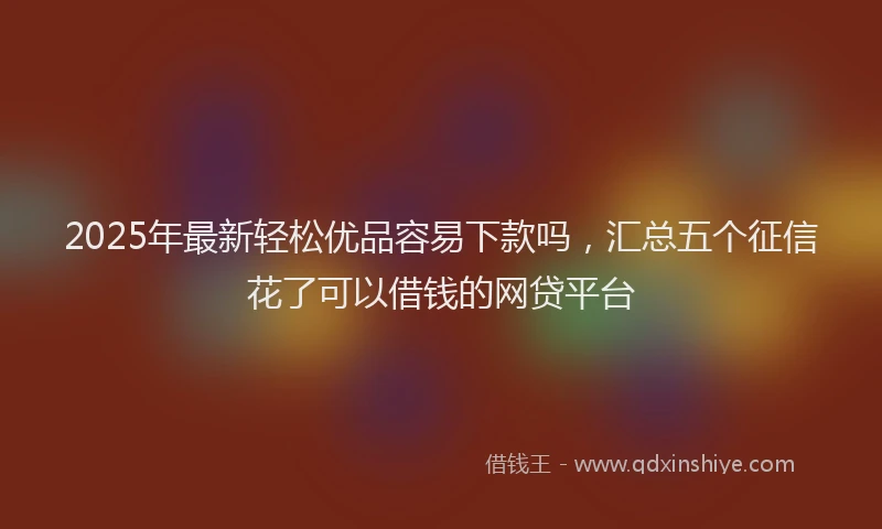 2025年最新轻松优品容易下款吗，汇总五个征信花了可以借钱的网贷平台