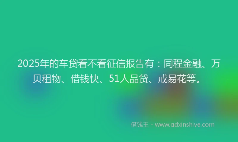 2025年的车贷看不看征信报告有：同程金融、万贝租物、借钱快、51人品贷、戒易花等。
