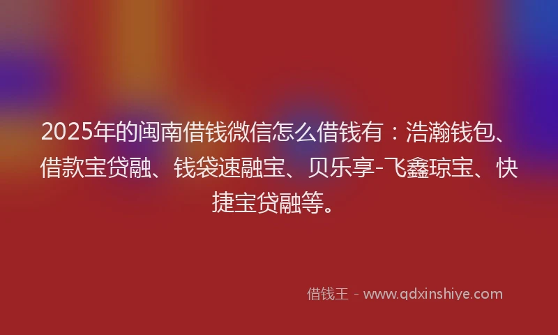 2025年的闽南借钱微信怎么借钱有：浩瀚钱包、借款宝贷融、钱袋速融宝、贝乐享-飞鑫琼宝、快捷宝贷融等。
