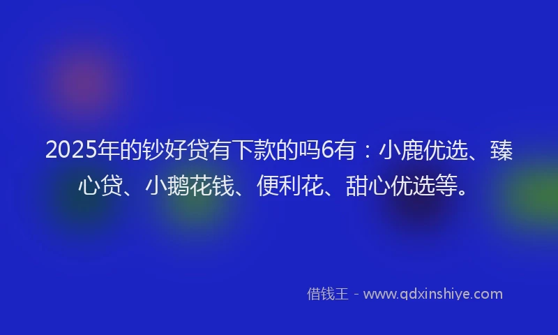2025年的钞好贷有下款的吗6有：小鹿优选、臻心贷、小鹅花钱、便利花、甜心优选等。