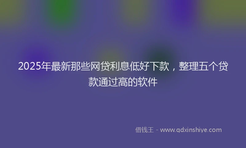 2025年最新那些网贷利息低好下款，整理五个贷款通过高的软件
