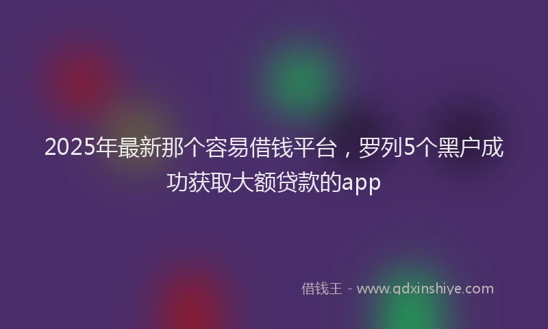 2025年最新那个容易借钱平台，罗列5个黑户成功获取大额贷款的app