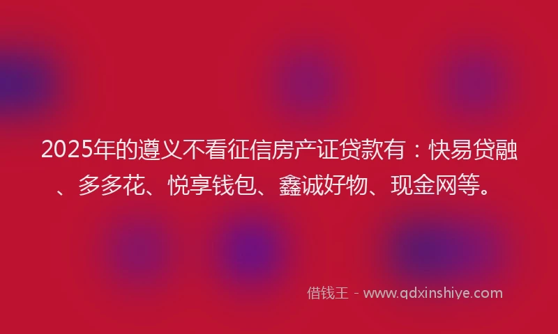 2025年的遵义不看征信房产证贷款有：快易贷融、多多花、悦享钱包、鑫诚好物、现金网等。