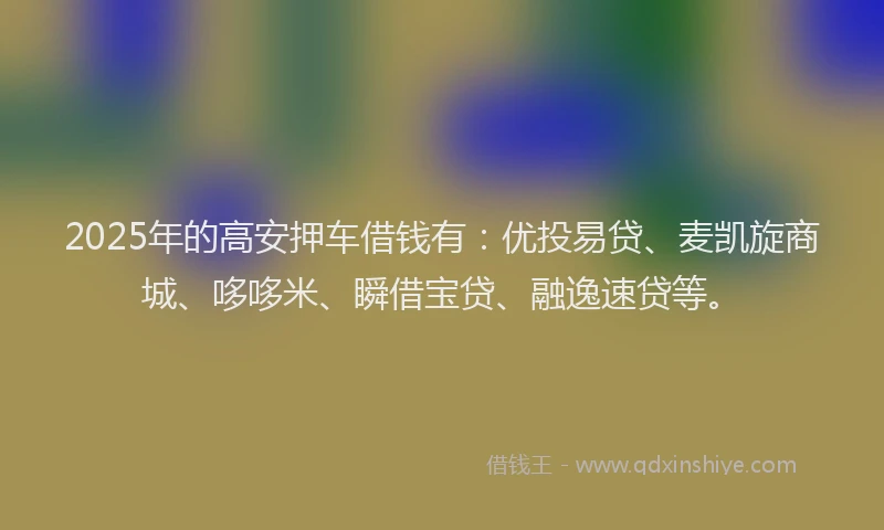 2025年的高安押车借钱有：优投易贷、麦凯旋商城、哆哆米、瞬借宝贷、融逸速贷等。
