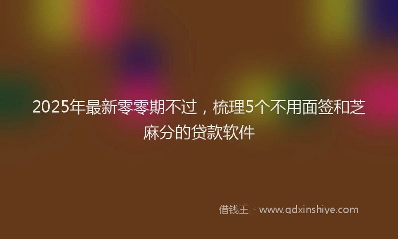 2025年最新零零期不过，梳理5个不用面签和芝麻分的贷款软件