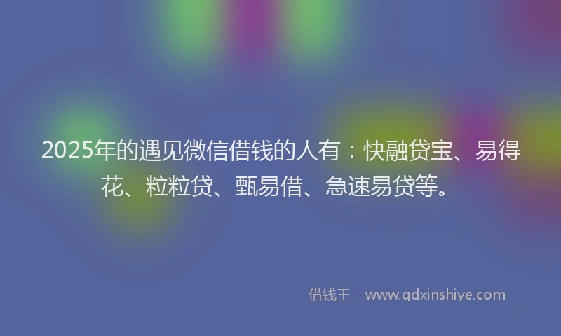 2025年的遇见微信借钱的人有：快融贷宝、易得花、粒粒贷、甄易借、急速易贷等。