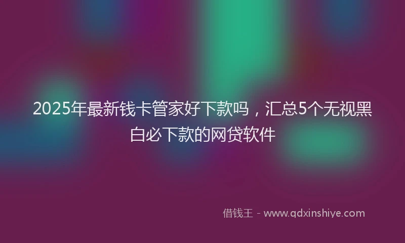 2025年最新钱卡管家好下款吗，汇总5个无视黑白必下款的网贷软件