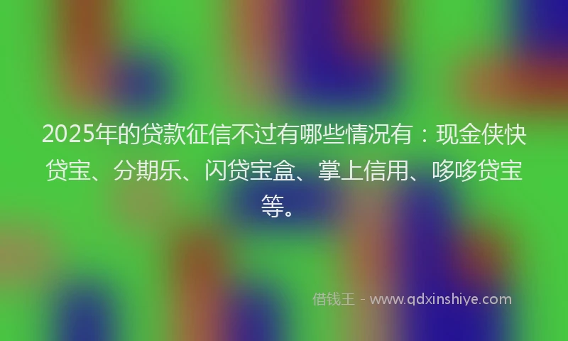 2025年的贷款征信不过有哪些情况有：现金侠快贷宝、分期乐、闪贷宝盒、掌上信用、哆哆贷宝等。