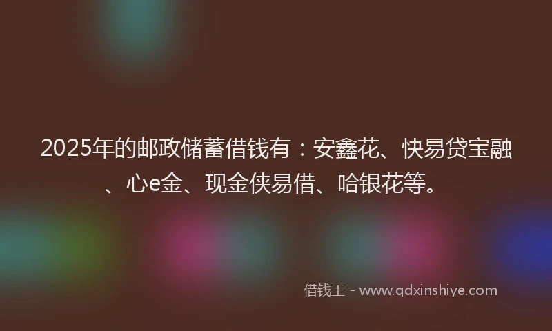 2025年的邮政储蓄借钱有：安鑫花、快易贷宝融、心e金、现金侠易借、哈银花等。