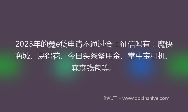 2025年的鑫e贷申请不通过会上征信吗有：魔快商城、易得花、今日头条备用金、掌中宝租机、森森钱包等。
