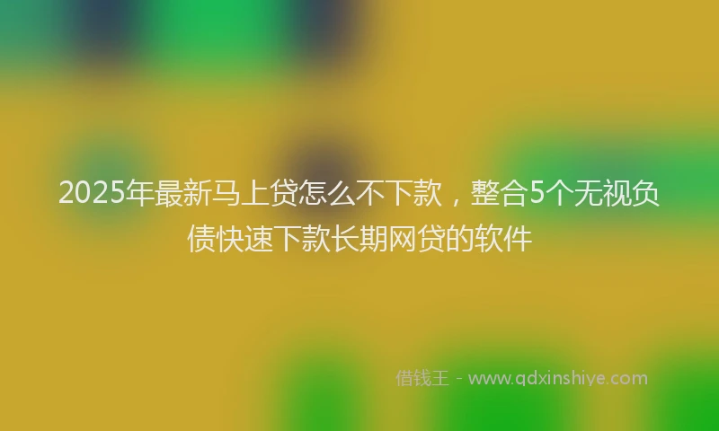 2025年最新马上贷怎么不下款，整合5个无视负债快速下款长期网贷的软件