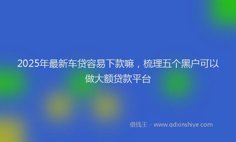2025年最新车贷容易下款嘛，梳理五个黑户可以做大额贷款平台