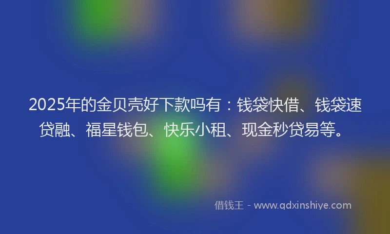 2025年的金贝壳好下款吗有：钱袋快借、钱袋速贷融、福星钱包、快乐小租、现金秒贷易等。
