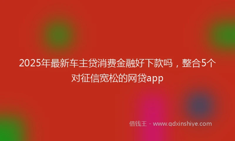2025年最新车主贷消费金融好下款吗，整合5个对征信宽松的网贷app