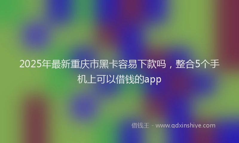 2025年最新重庆市黑卡容易下款吗，整合5个手机上可以借钱的app