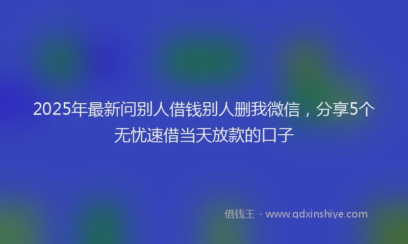 2025年最新问别人借钱别人删我微信，分享5个无忧速借当天放款的口子